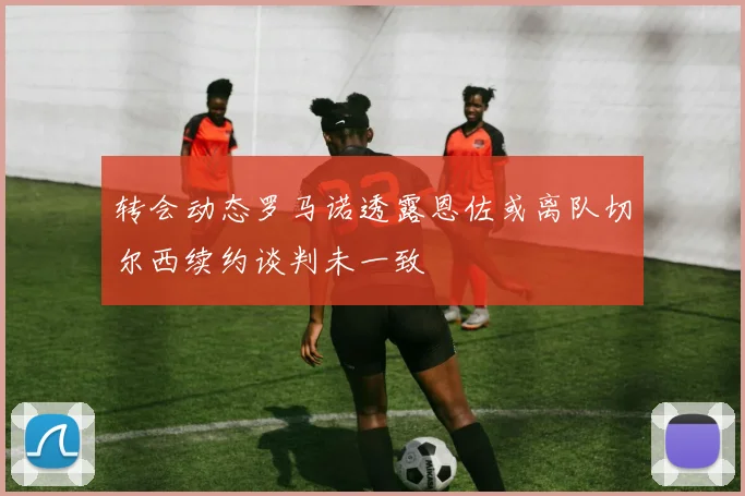 转会动态罗马诺透露恩佐或离队切尔西续约谈判未一致