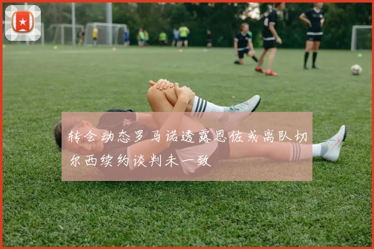 转会动态罗马诺透露恩佐或离队切尔西续约谈判未一致