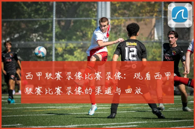 西甲联赛录像比赛录像:观看西甲联赛比赛录像的渠道与回放