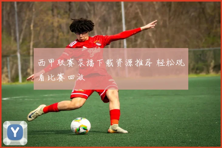 西甲联赛录播下载资源推荐 轻松观看比赛回放
