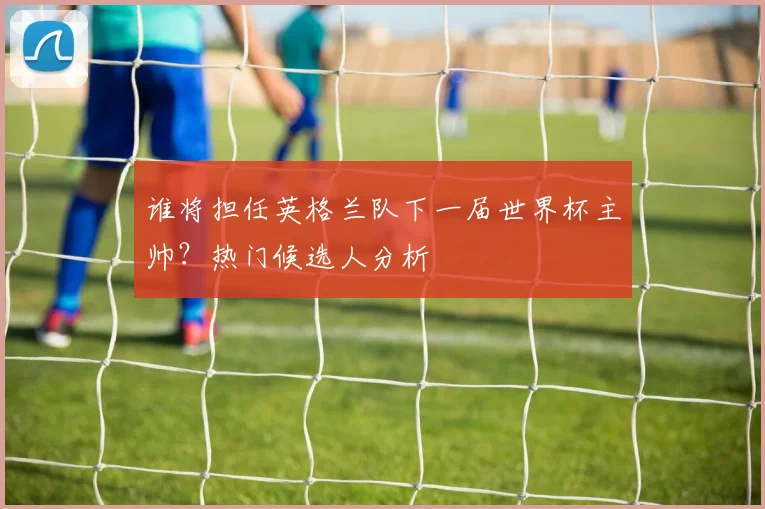 谁将担任英格兰队下一届世界杯主帅?热门候选人分析