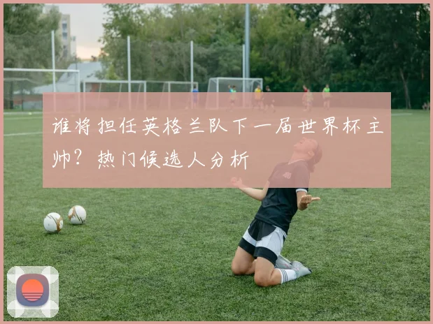 谁将担任英格兰队下一届世界杯主帅？热门候选人分析